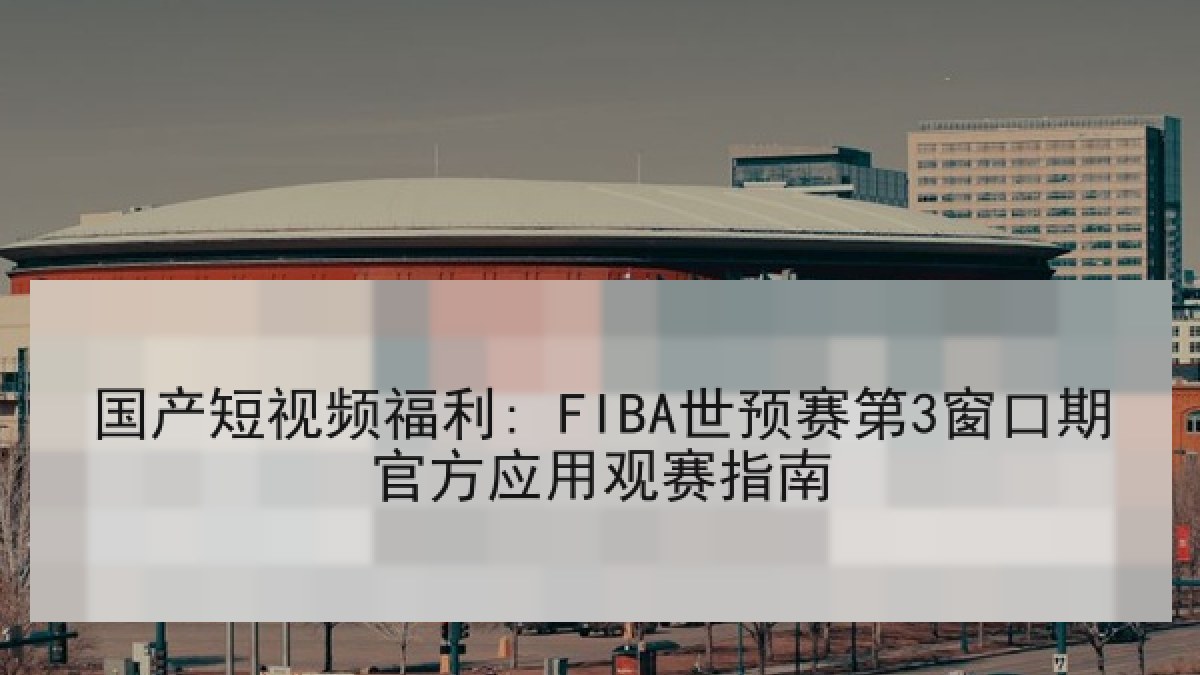 国产短视频福利: FIBA世预赛第3窗口期官方应用观赛指南 国产短视频福利: FIBA世预赛第3窗口期官方应用观赛指南