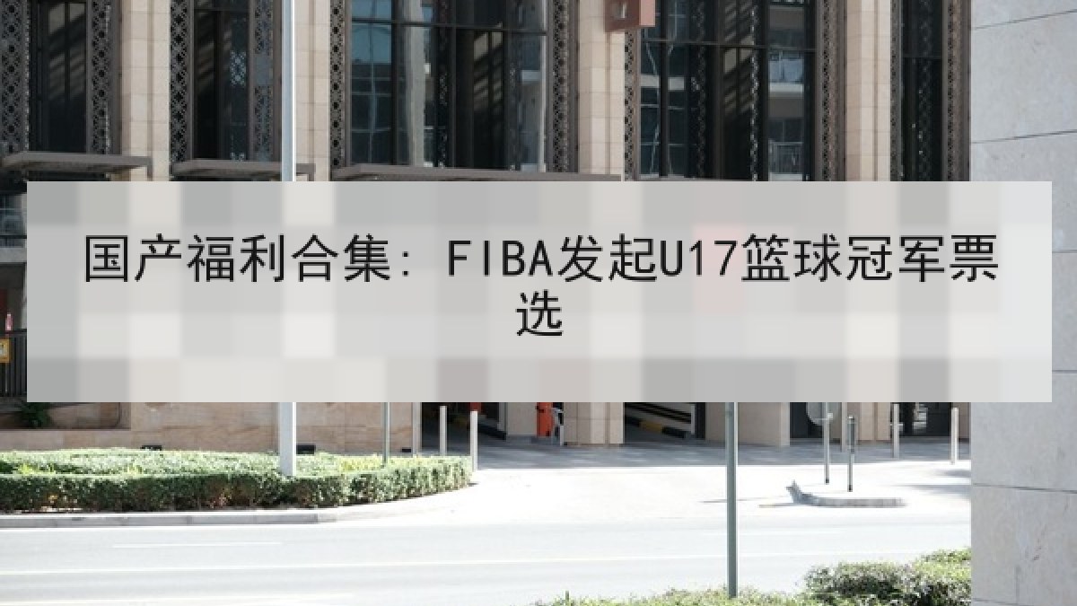 国产福利合集: FIBA发起U17篮球冠军票选