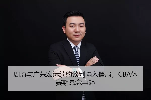 周琦与广东宏远续约谈判陷入僵局，CBA休赛期悬念再起