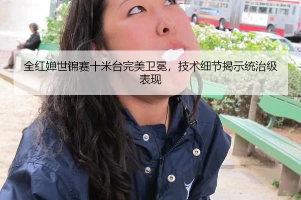 全红婵世锦赛十米台完美卫冕，技术细节揭示统治级表现
