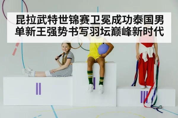 昆拉武特世锦赛卫冕成功泰国男单新王强势书写羽坛巅峰新时代