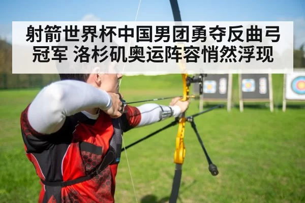 射箭世界杯中国男团勇夺反曲弓冠军 洛杉矶奥运阵容悄然浮现