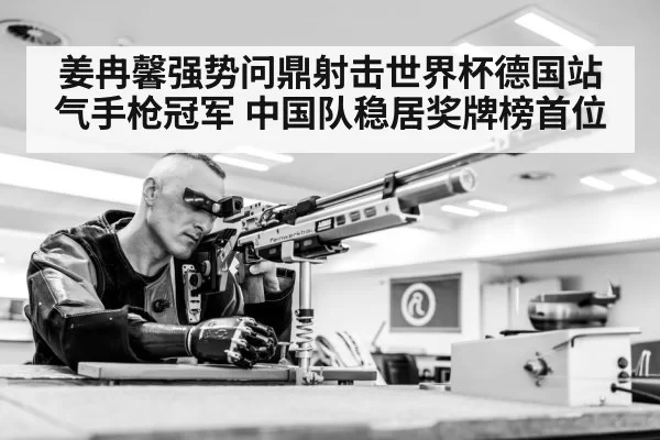 姜冉馨强势问鼎射击世界杯德国站气手枪冠军 中国队稳居奖牌榜首位