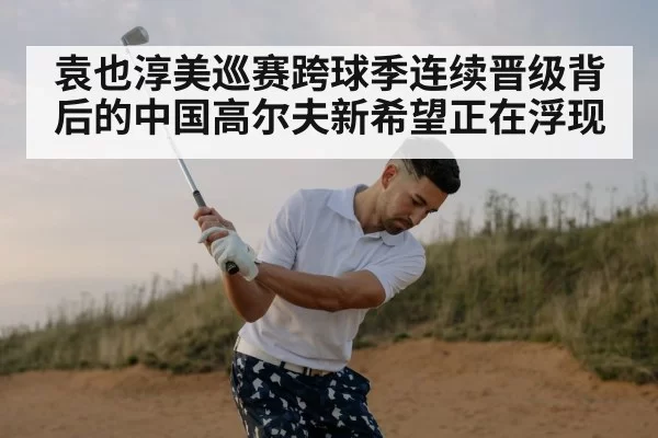 袁也淳美巡赛跨球季连续晋级背后的中国高尔夫新希望正在浮现